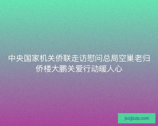 中央国家机关侨联走访慰问总局空巢老归侨楼大鹏关爱行动暖人心