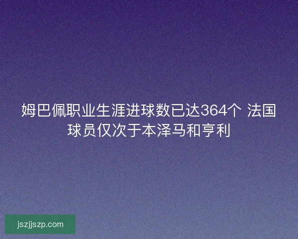 姆巴佩职业生涯进球数已达364个 法国球员仅次于本泽马和亨利