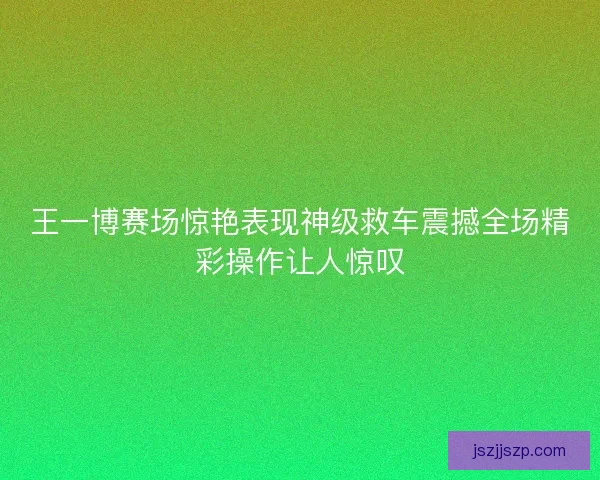 王一博赛场惊艳表现神级救车震撼全场精彩操作让人惊叹