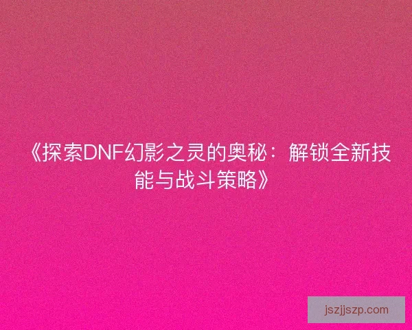 《探索DNF幻影之灵的奥秘：解锁全新技能与战斗策略》