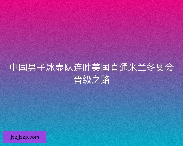 中国男子冰壶队连胜美国直通米兰冬奥会晋级之路