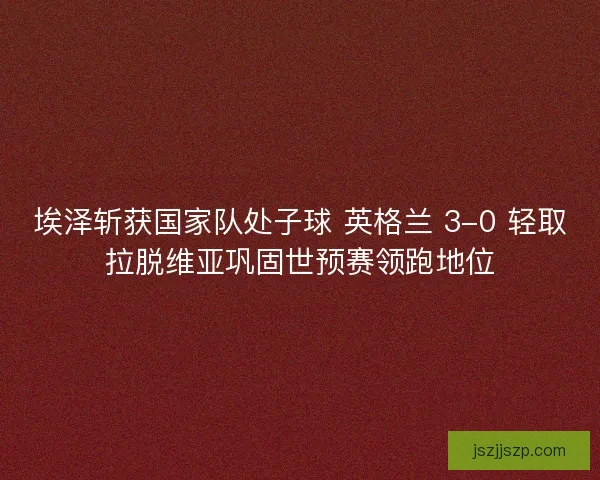 埃泽斩获国家队处子球 英格兰 3-0 轻取拉脱维亚巩固世预赛领跑地位