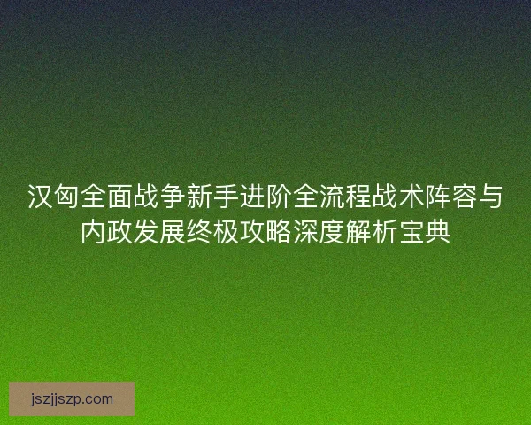 汉匈全面战争新手进阶全流程战术阵容与内政发展终极攻略深度解析宝典