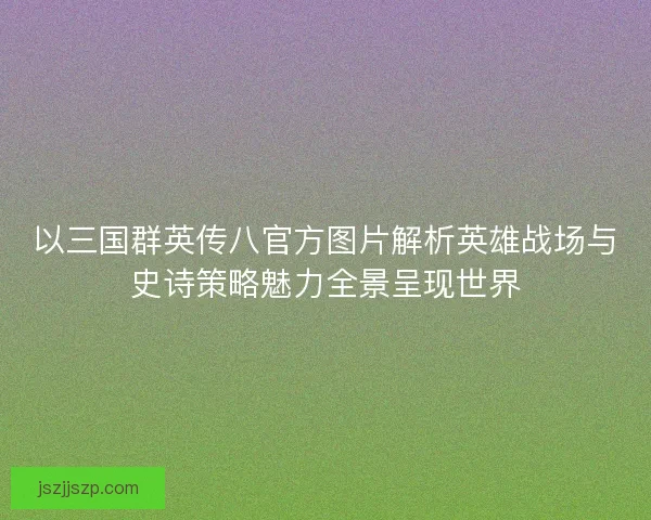 以三国群英传八官方图片解析英雄战场与史诗策略魅力全景呈现世界
