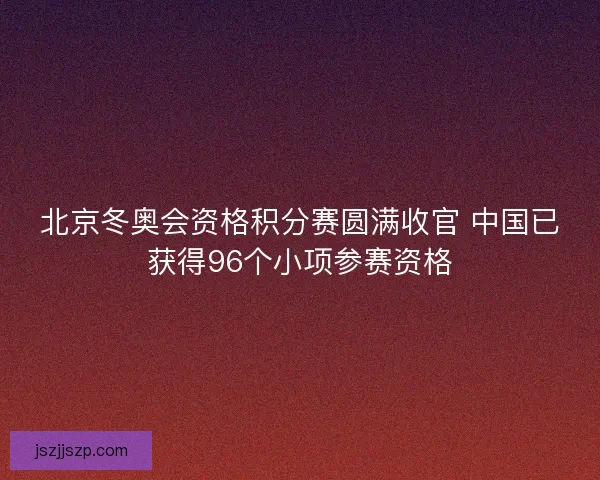 北京冬奥会资格积分赛圆满收官 中国已获得96个小项参赛资格