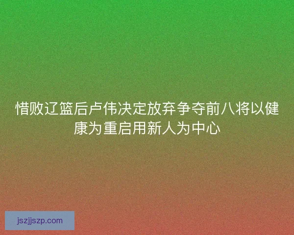 惜败辽篮后卢伟决定放弃争夺前八将以健康为重启用新人为中心