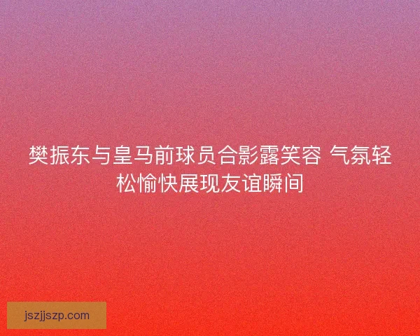 樊振东与皇马前球员合影露笑容 气氛轻松愉快展现友谊瞬间