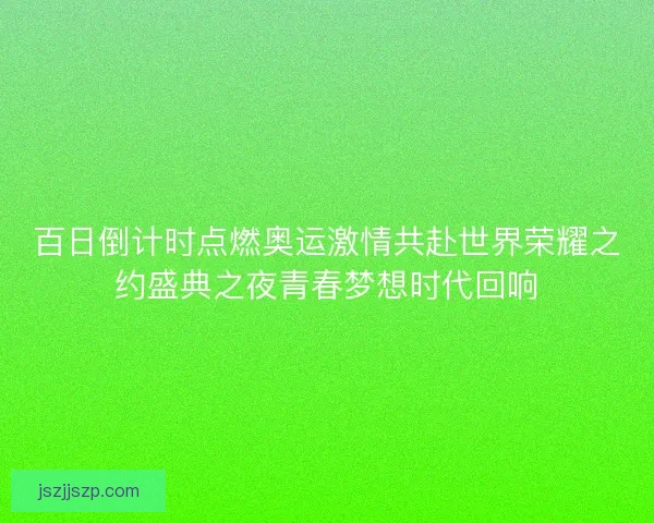 百日倒计时点燃奥运激情共赴世界荣耀之约盛典之夜青春梦想时代回响
