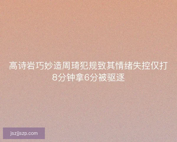 高诗岩巧妙造周琦犯规致其情绪失控仅打8分钟拿6分被驱逐