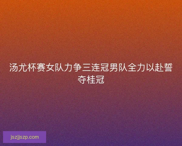 汤尤杯赛女队力争三连冠男队全力以赴誓夺桂冠