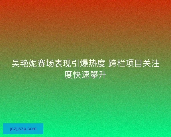 吴艳妮赛场表现引爆热度 跨栏项目关注度快速攀升