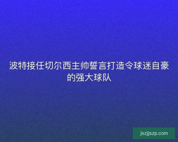 波特接任切尔西主帅誓言打造令球迷自豪的强大球队