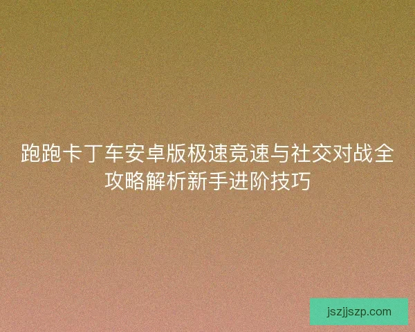 跑跑卡丁车安卓版极速竞速与社交对战全攻略解析新手进阶技巧