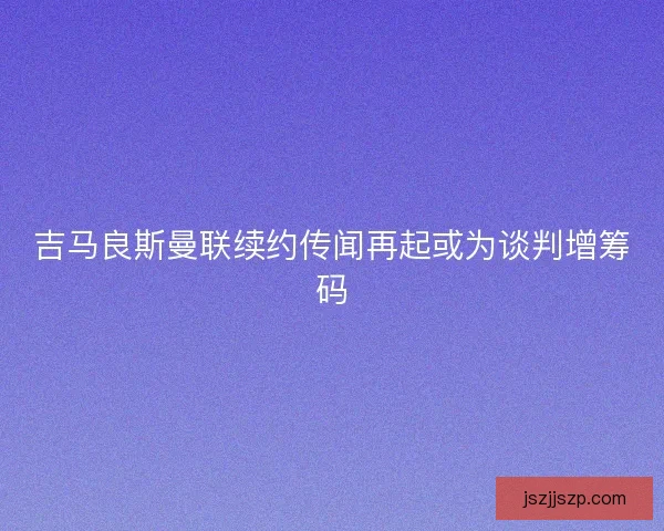 吉马良斯曼联续约传闻再起或为谈判增筹码