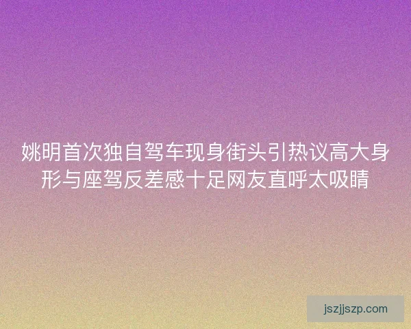 姚明首次独自驾车现身街头引热议高大身形与座驾反差感十足网友直呼太吸睛