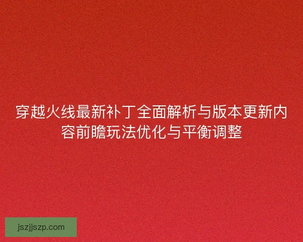 穿越火线最新补丁全面解析与版本更新内容前瞻玩法优化与平衡调整