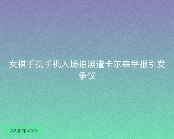女棋手携手机入场拍照遭卡尔森举报引发争议