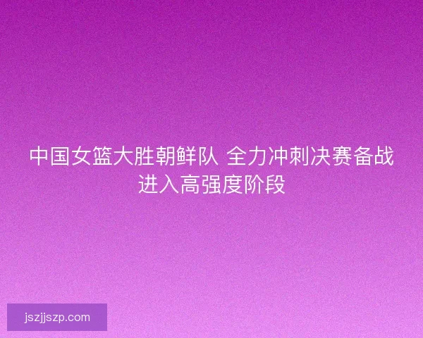 中国女篮大胜朝鲜队 全力冲刺决赛备战进入高强度阶段