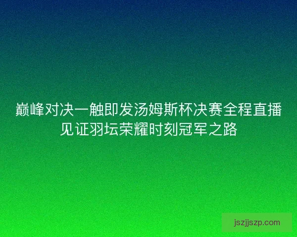 巅峰对决一触即发汤姆斯杯决赛全程直播见证羽坛荣耀时刻冠军之路