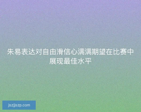 朱易表达对自由滑信心满满期望在比赛中展现最佳水平