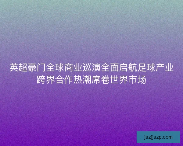 英超豪门全球商业巡演全面启航足球产业跨界合作热潮席卷世界市场