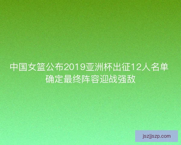 中国女篮公布2019亚洲杯出征12人名单 确定最终阵容迎战强敌